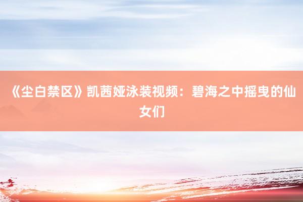 《尘白禁区》凯茜娅泳装视频：碧海之中摇曳的仙女们