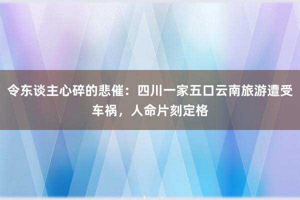 令东谈主心碎的悲催：四川一家五口云南旅游遭受车祸，人命片刻定格
