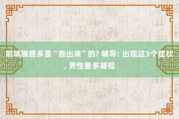 前哨腺癌多是“拖出来”的? 辅导: 出现这3个症状, 男性要多凝视