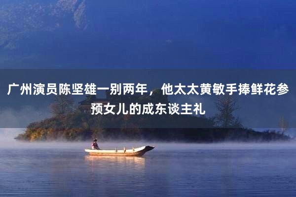 广州演员陈坚雄一别两年，他太太黄敏手捧鲜花参预女儿的成东谈主礼