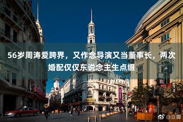 56岁周涛爱跨界，又作念导演又当董事长，两次婚配仅仅东说念主生点缀