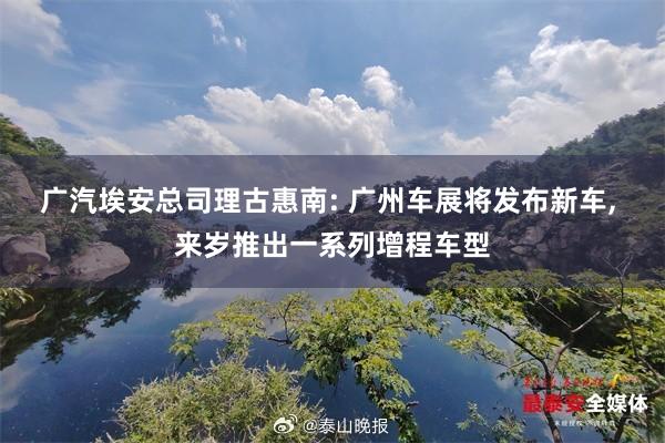 广汽埃安总司理古惠南: 广州车展将发布新车, 来岁推出一系列增程车型