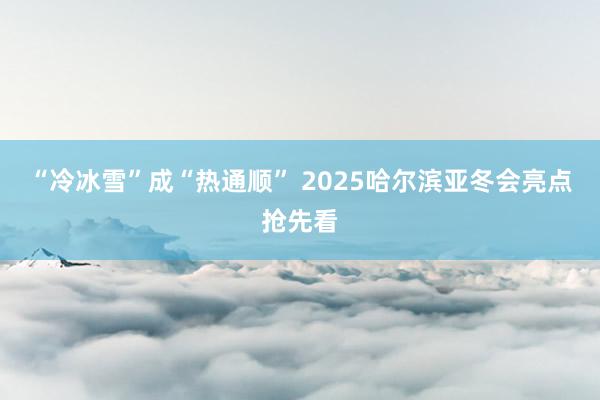 “冷冰雪”成“热通顺” 2025哈尔滨亚冬会亮点抢先看