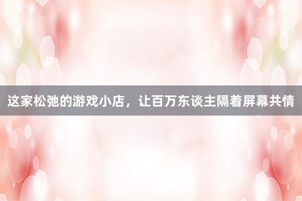 这家松弛的游戏小店，让百万东谈主隔着屏幕共情
