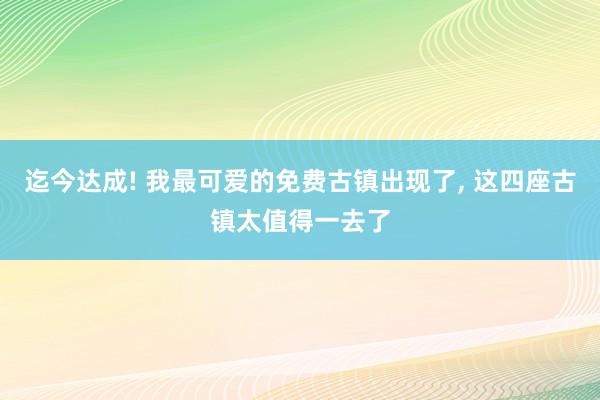 迄今达成! 我最可爱的免费古镇出现了, 这四座古镇太值得一去了