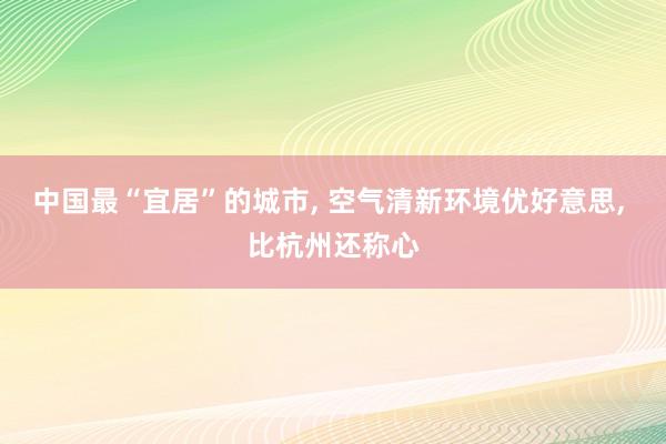 中国最“宜居”的城市, 空气清新环境优好意思, 比杭州还称心