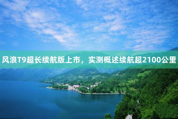风浪T9超长续航版上市，实测概述续航超2100公里