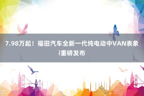 7.98万起！福田汽车全新一代纯电动中VAN表象i重磅发布