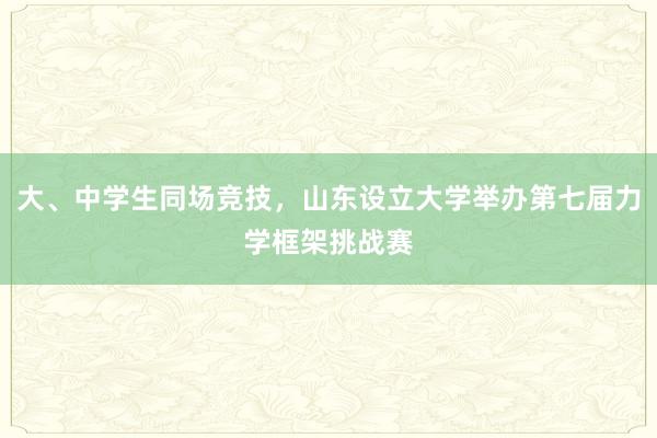 大、中学生同场竞技，山东设立大学举办第七届力学框架挑战赛