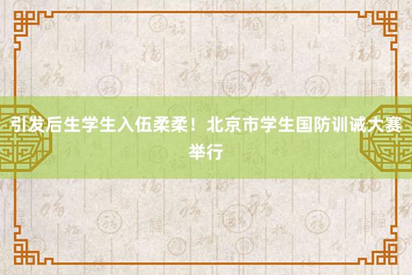 引发后生学生入伍柔柔！北京市学生国防训诫大赛举行