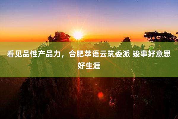 看见品性产品力，合肥萃语云筑委派 竣事好意思好生涯