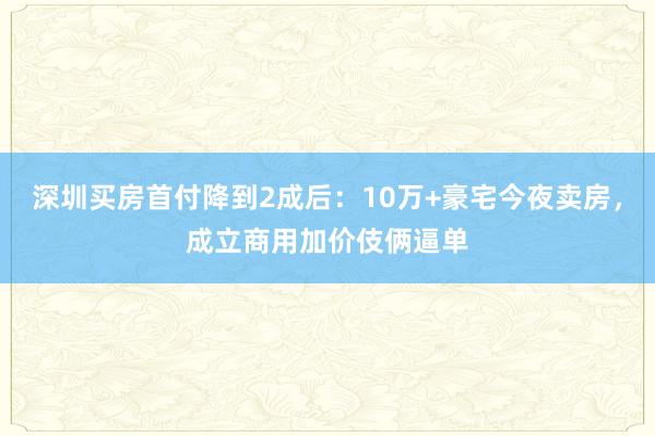 深圳买房首付降到2成后：10万+豪宅今夜卖房，成立商用加价伎俩逼单