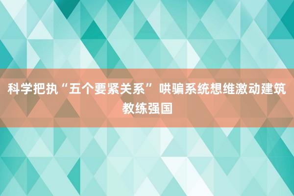 科学把执“五个要紧关系” 哄骗系统想维激动建筑教练强国