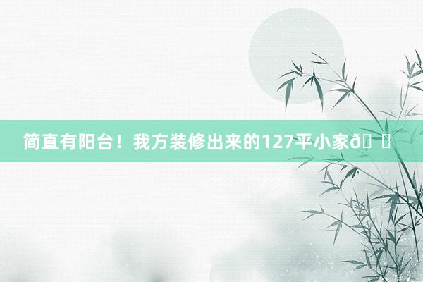 简直有阳台！我方装修出来的127平小家🏠