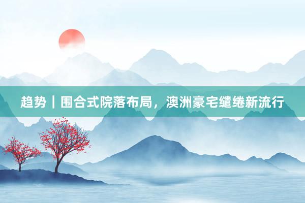 趋势|围合式院落布局,澳洲豪宅缱绻新流行