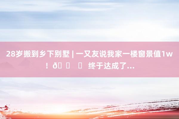 28岁搬到乡下别墅 | 一又友说我家一楼窗景值1w！🏠 	 终于达成了...