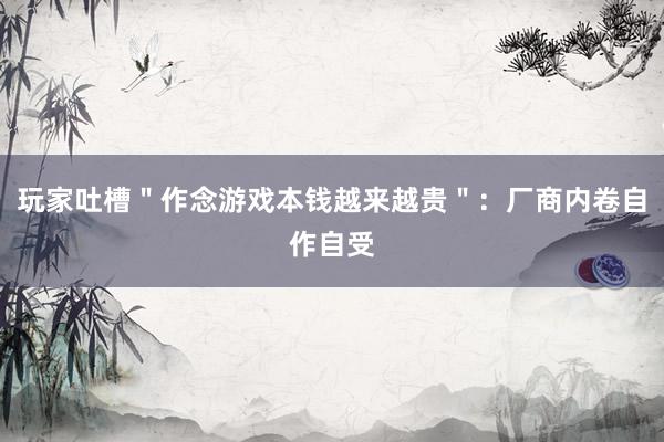 玩家吐槽＂作念游戏本钱越来越贵＂：厂商内卷自作自受
