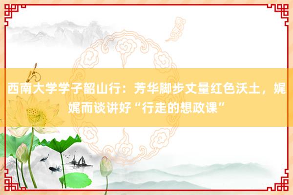西南大学学子韶山行：芳华脚步丈量红色沃土，娓娓而谈讲好“行走的想政课”