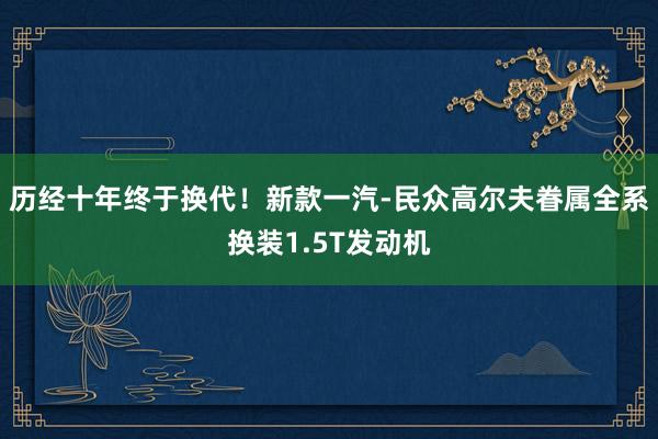 历经十年终于换代！新款一汽-民众高尔夫眷属全系换装1.5T发动机