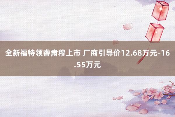 全新福特领睿肃穆上市 厂商引导价12.68万元-16.55万元